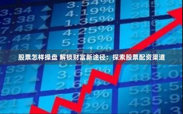 股票怎样操盘 解锁财富新途径：探索股票配资渠道