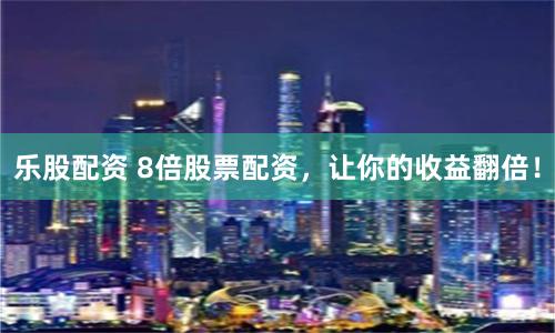 乐股配资 8倍股票配资，让你的收益翻倍！