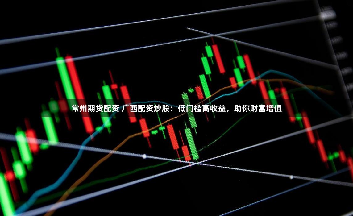 常州期货配资 广西配资炒股：低门槛高收益，助你财富增值
