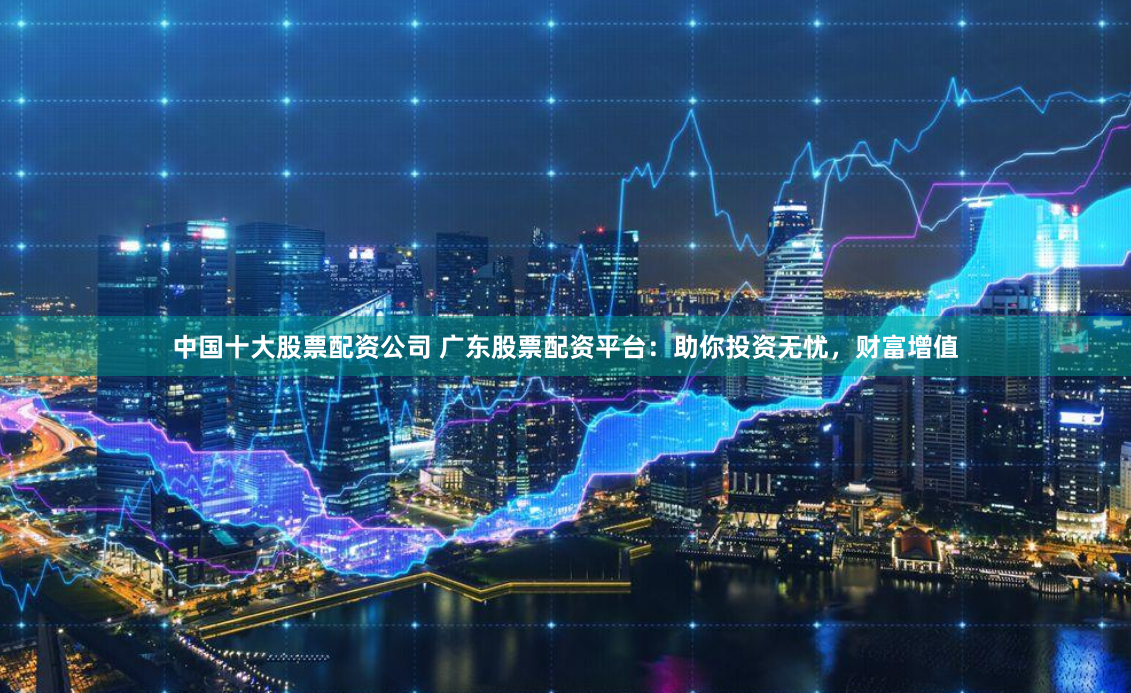中国十大股票配资公司 广东股票配资平台：助你投资无忧，财富增值