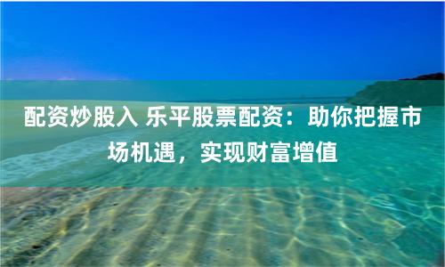 配资炒股入 乐平股票配资：助你把握市场机遇，实现财富增值