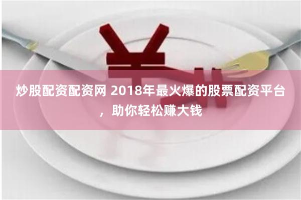 炒股配资配资网 2018年最火爆的股票配资平台，助你轻松赚大钱