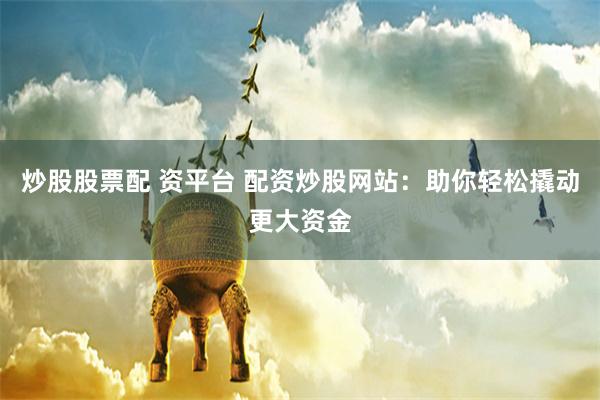 炒股股票配 资平台 配资炒股网站：助你轻松撬动更大资金