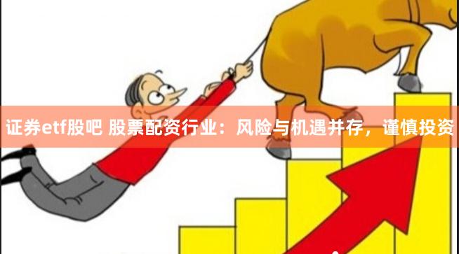 证券etf股吧 股票配资行业：风险与机遇并存，谨慎投资