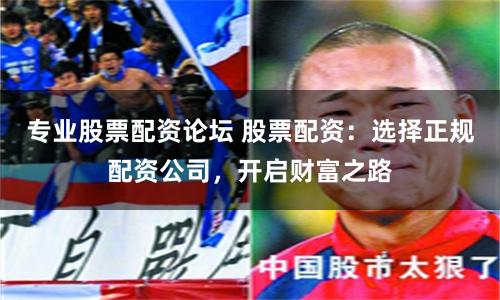 专业股票配资论坛 股票配资：选择正规配资公司，开启财富之路