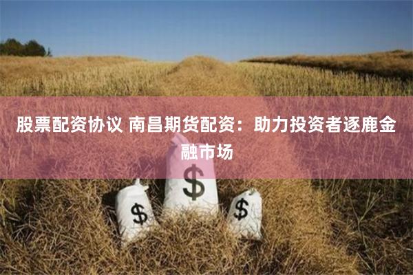 股票配资协议 南昌期货配资：助力投资者逐鹿金融市场