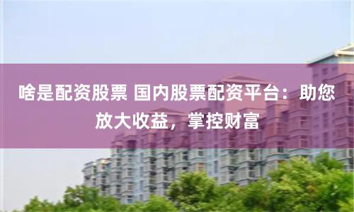 啥是配资股票 国内股票配资平台：助您放大收益，掌控财富