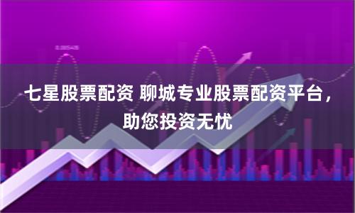 七星股票配资 聊城专业股票配资平台，助您投资无忧