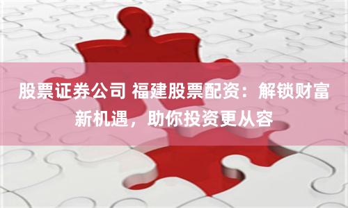 股票证券公司 福建股票配资：解锁财富新机遇，助你投资更从容