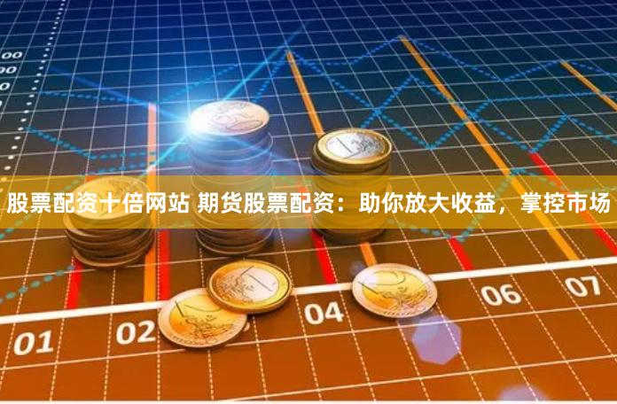 股票配资十倍网站 期货股票配资：助你放大收益，掌控市场