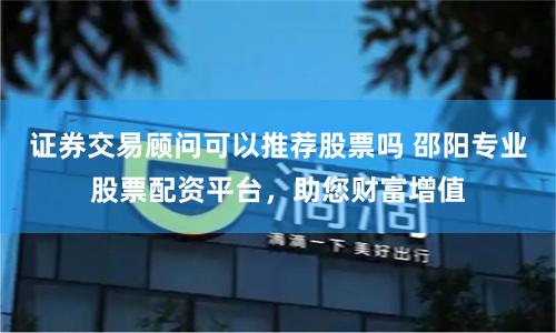 证券交易顾问可以推荐股票吗 邵阳专业股票配资平台,助您财富增值