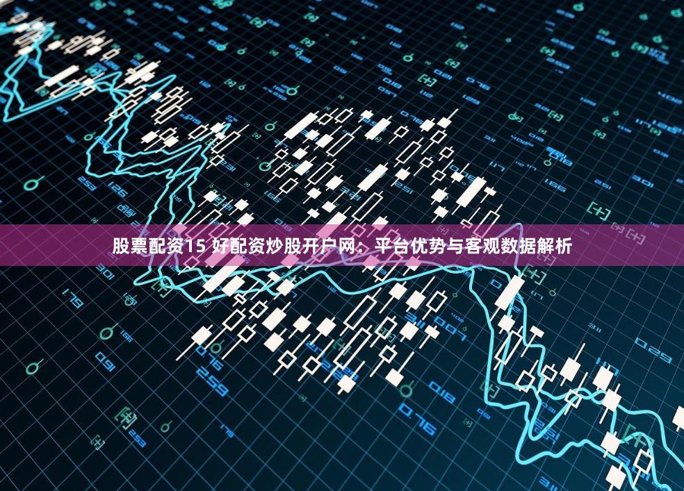 股票配资15 好配资炒股开户网：平台优势与客观数据解析