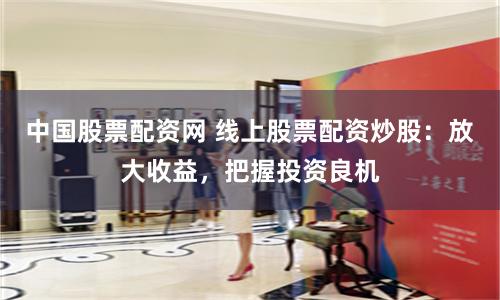 中国股票配资网 线上股票配资炒股：放大收益，把握投资良机