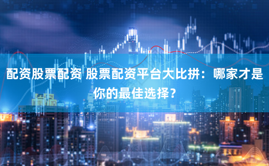 配资股票配资 股票配资平台大比拼：哪家才是你的最佳选择？