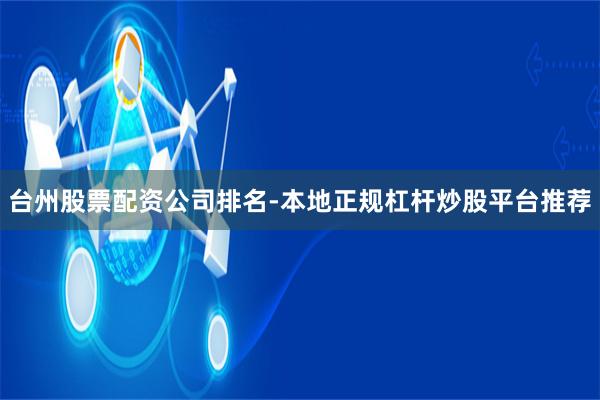 台州股票配资公司排名-本地正规杠杆炒股平台推荐