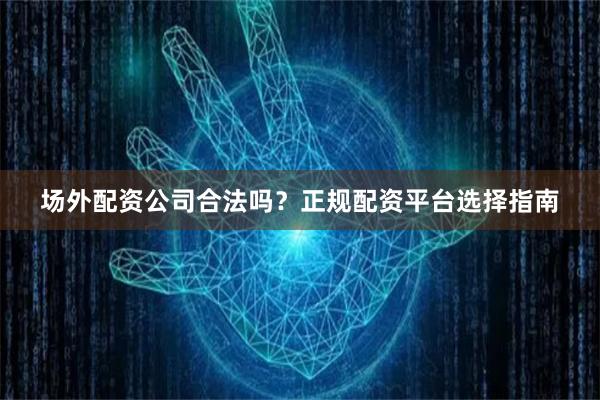 场外配资公司合法吗？正规配资平台选择指南