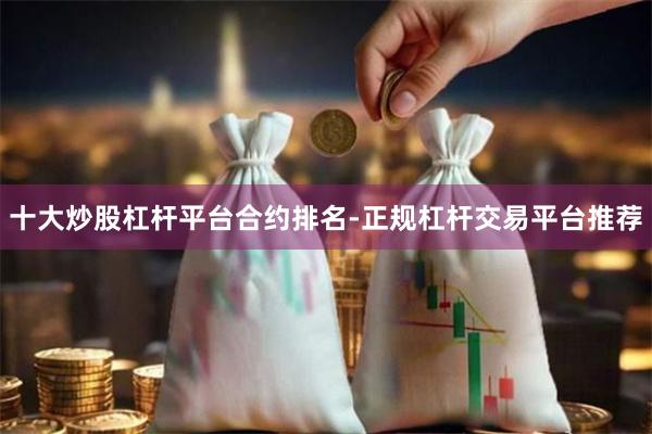 十大炒股杠杆平台合约排名-正规杠杆交易平台推荐