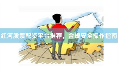 红河股票配资平台推荐，合规安全操作指南