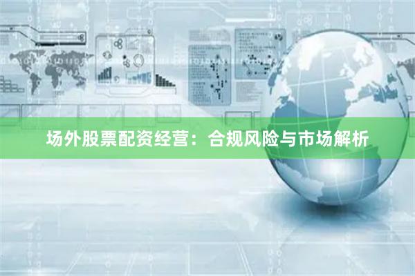 场外股票配资经营：合规风险与市场解析